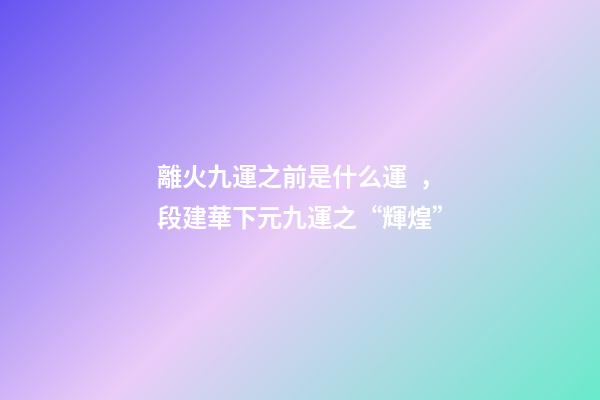 離火九運之前是什么運，段建華下元九運之“輝煌”